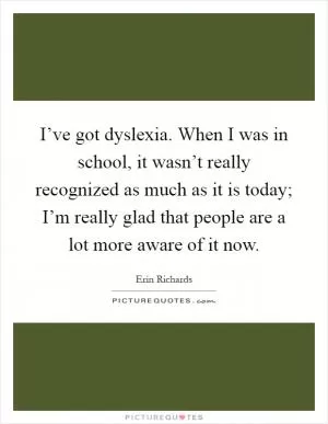 I’ve got dyslexia. When I was in school, it wasn’t really recognized as much as it is today; I’m really glad that people are a lot more aware of it now Picture Quote #1