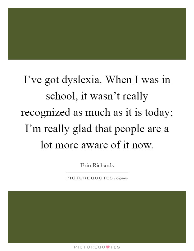 I've got dyslexia. When I was in school, it wasn't really recognized as much as it is today; I'm really glad that people are a lot more aware of it now Picture Quote #1