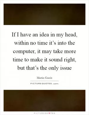 If I have an idea in my head, within no time it’s into the computer, it may take more time to make it sound right, but that’s the only issue Picture Quote #1