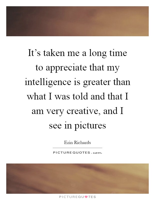 It's taken me a long time to appreciate that my intelligence is greater than what I was told and that I am very creative, and I see in pictures Picture Quote #1