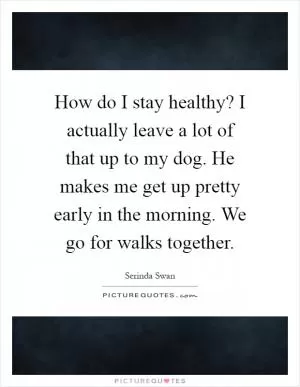 How do I stay healthy? I actually leave a lot of that up to my dog. He makes me get up pretty early in the morning. We go for walks together Picture Quote #1