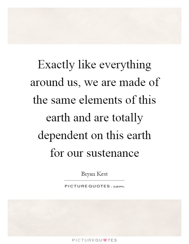 Exactly like everything around us, we are made of the same elements of this earth and are totally dependent on this earth for our sustenance Picture Quote #1