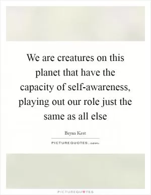 We are creatures on this planet that have the capacity of self-awareness, playing out our role just the same as all else Picture Quote #1