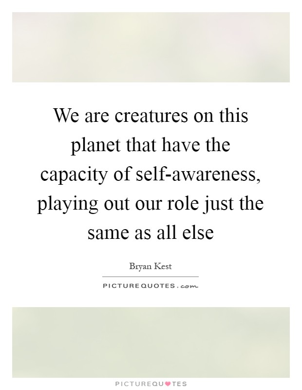 We are creatures on this planet that have the capacity of self-awareness, playing out our role just the same as all else Picture Quote #1