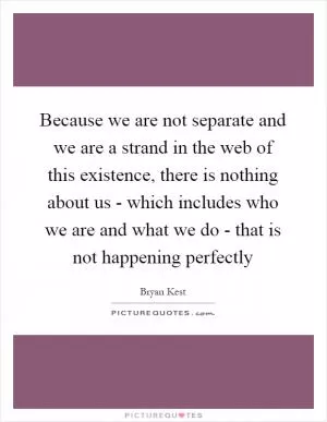 Because we are not separate and we are a strand in the web of this existence, there is nothing about us - which includes who we are and what we do - that is not happening perfectly Picture Quote #1