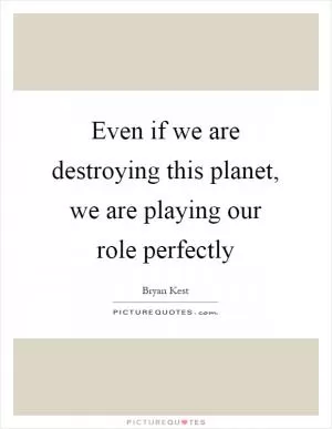 Even if we are destroying this planet, we are playing our role perfectly Picture Quote #1