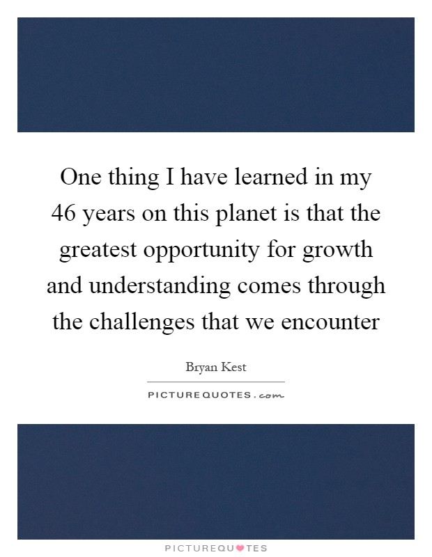 One thing I have learned in my 46 years on this planet is that the greatest opportunity for growth and understanding comes through the challenges that we encounter Picture Quote #1