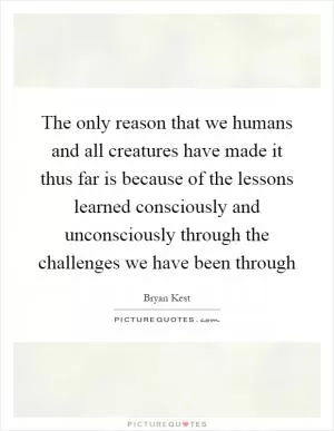 The only reason that we humans and all creatures have made it thus far is because of the lessons learned consciously and unconsciously through the challenges we have been through Picture Quote #1