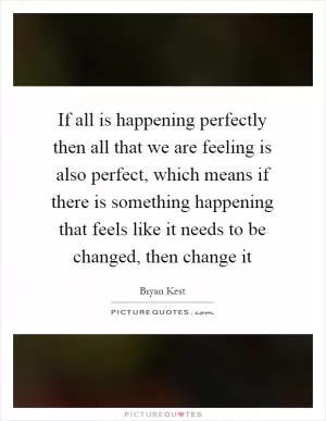 If all is happening perfectly then all that we are feeling is also perfect, which means if there is something happening that feels like it needs to be changed, then change it Picture Quote #1