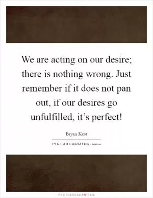 We are acting on our desire; there is nothing wrong. Just remember if it does not pan out, if our desires go unfulfilled, it’s perfect! Picture Quote #1
