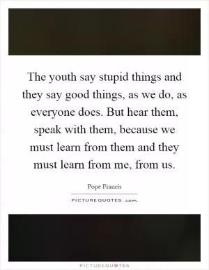 The youth say stupid things and they say good things, as we do, as everyone does. But hear them, speak with them, because we must learn from them and they must learn from me, from us Picture Quote #1