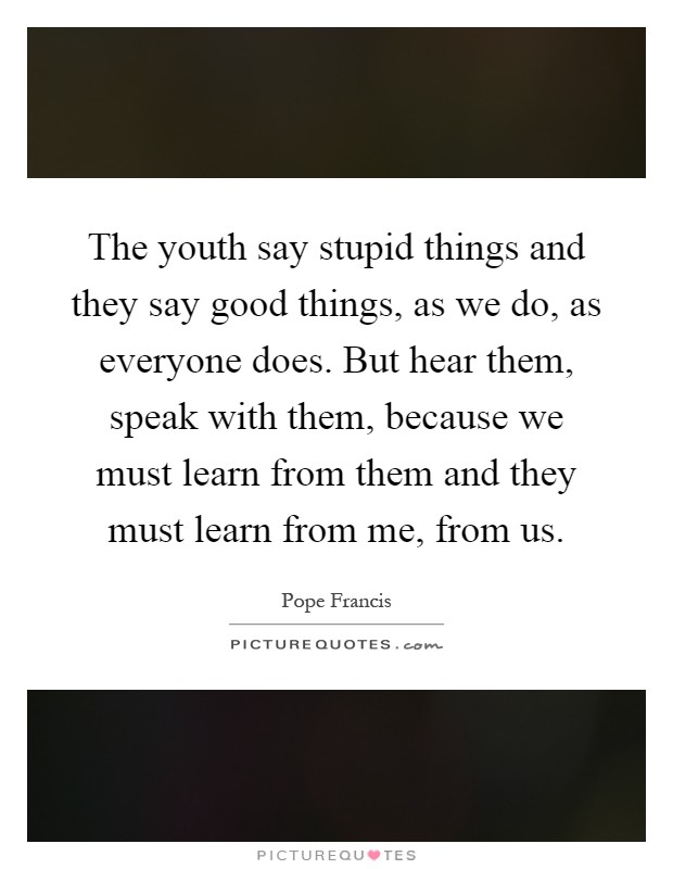 The youth say stupid things and they say good things, as we do, as everyone does. But hear them, speak with them, because we must learn from them and they must learn from me, from us Picture Quote #1