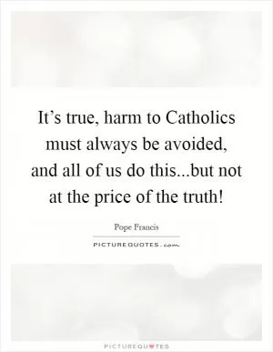 It’s true, harm to Catholics must always be avoided, and all of us do this...but not at the price of the truth! Picture Quote #1