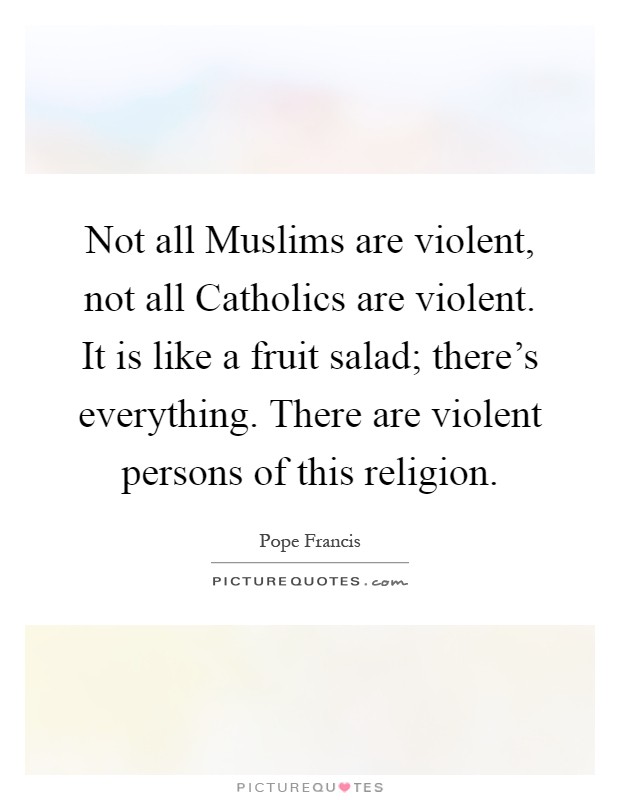 Not all Muslims are violent, not all Catholics are violent. It is like a fruit salad; there's everything. There are violent persons of this religion Picture Quote #1