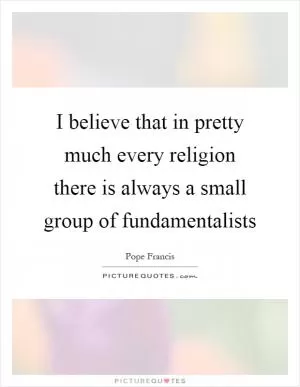 I believe that in pretty much every religion there is always a small group of fundamentalists Picture Quote #1