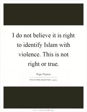 I do not believe it is right to identify Islam with violence. This is not right or true Picture Quote #1