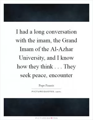 I had a long conversation with the imam, the Grand Imam of the Al-Azhar University, and I know how they think . . . They seek peace, encounter Picture Quote #1