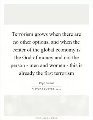Terrorism grows when there are no other options, and when the center of the global economy is the God of money and not the person - men and women - this is already the first terrorism Picture Quote #1