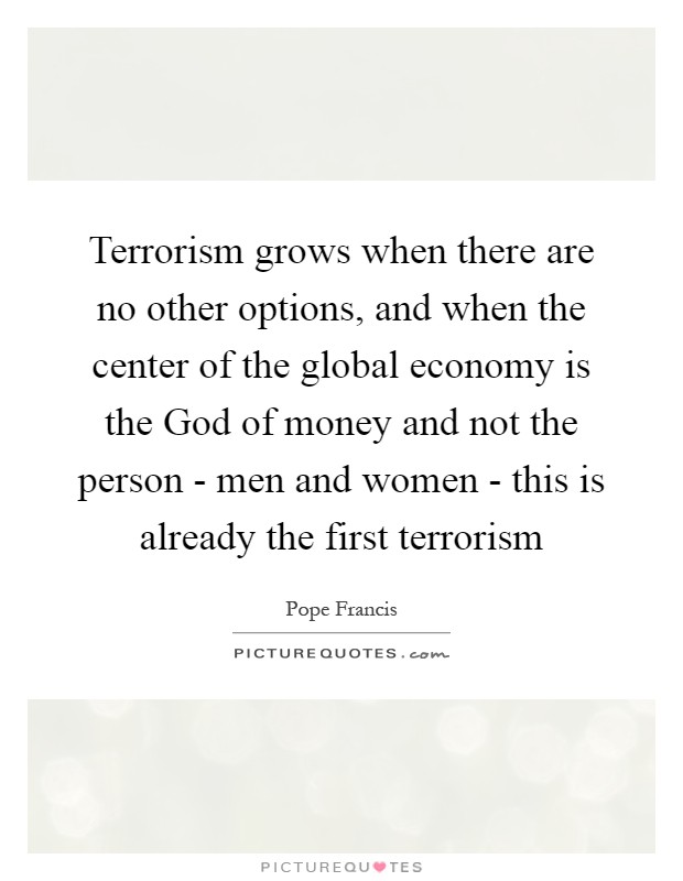 Terrorism grows when there are no other options, and when the center of the global economy is the God of money and not the person - men and women - this is already the first terrorism Picture Quote #1