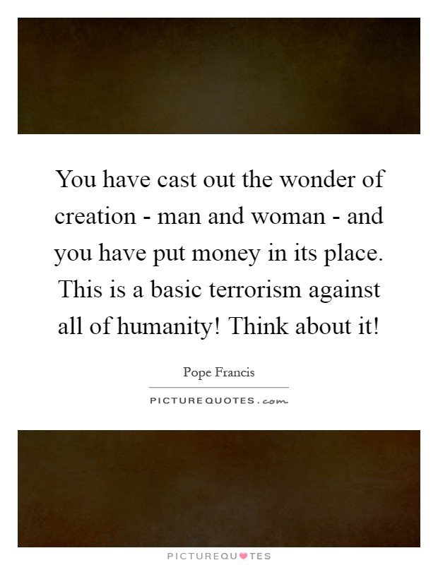 You have cast out the wonder of creation - man and woman - and you have put money in its place. This is a basic terrorism against all of humanity! Think about it! Picture Quote #1