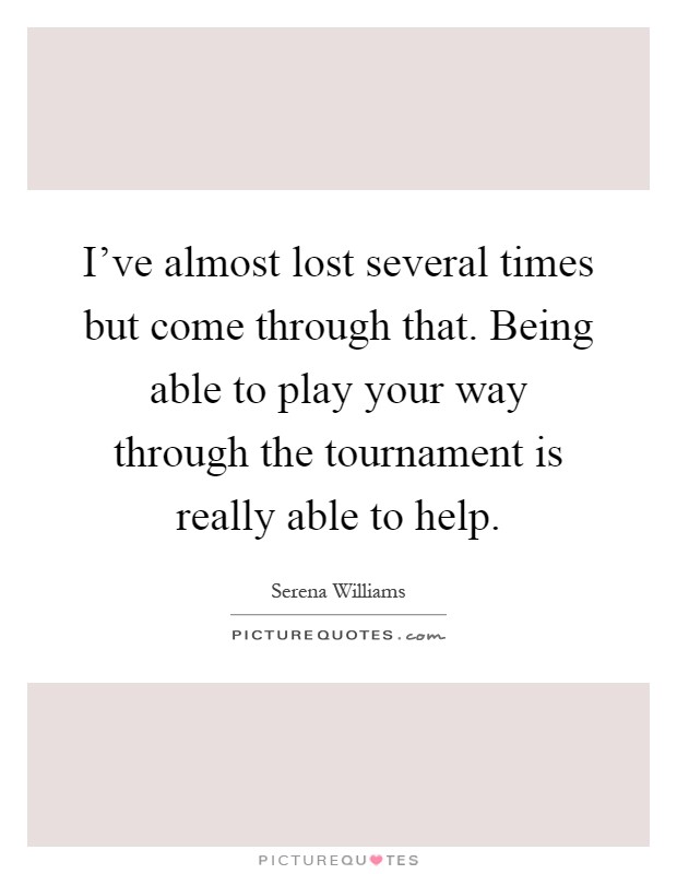 I've almost lost several times but come through that. Being able to play your way through the tournament is really able to help Picture Quote #1