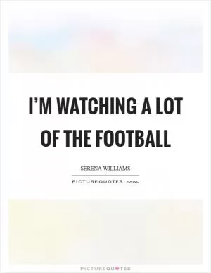 I’m watching a lot of the football Picture Quote #1