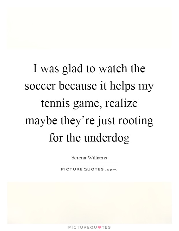 I was glad to watch the soccer because it helps my tennis game, realize maybe they're just rooting for the underdog Picture Quote #1