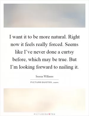 I want it to be more natural. Right now it feels really forced. Seems like I’ve never done a curtsy before, which may be true. But I’m looking forward to nailing it Picture Quote #1