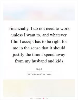 Financially, I do not need to work unless I want to, and whatever film I accept has to be right for me in the sense that it should justify the time I spend away from my husband and kids Picture Quote #1
