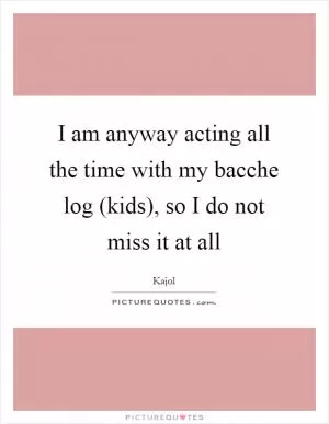 I am anyway acting all the time with my bacche log (kids), so I do not miss it at all Picture Quote #1