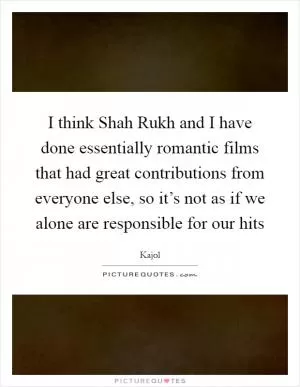 I think Shah Rukh and I have done essentially romantic films that had great contributions from everyone else, so it’s not as if we alone are responsible for our hits Picture Quote #1