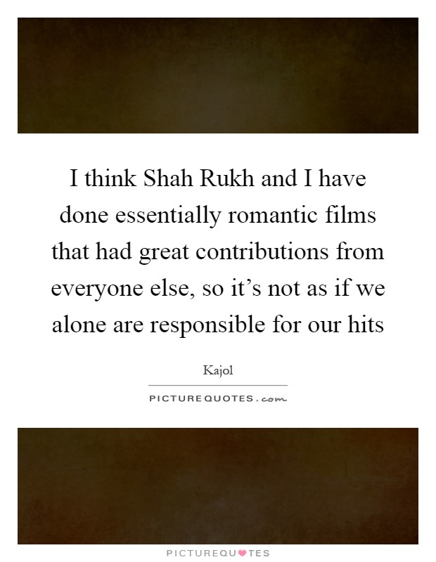 I think Shah Rukh and I have done essentially romantic films that had great contributions from everyone else, so it's not as if we alone are responsible for our hits Picture Quote #1