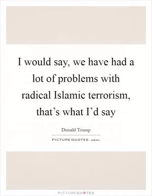 I would say, we have had a lot of problems with radical Islamic terrorism, that’s what I’d say Picture Quote #1