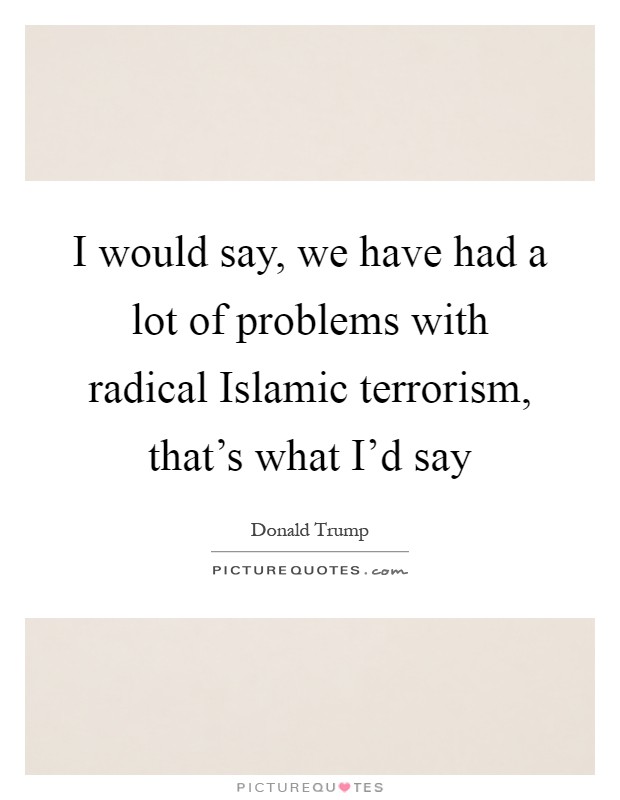 I would say, we have had a lot of problems with radical Islamic terrorism, that's what I'd say Picture Quote #1