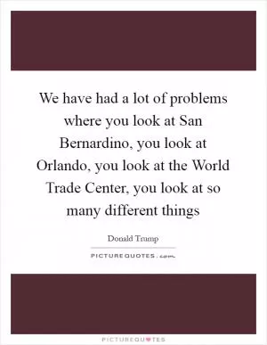 We have had a lot of problems where you look at San Bernardino, you look at Orlando, you look at the World Trade Center, you look at so many different things Picture Quote #1