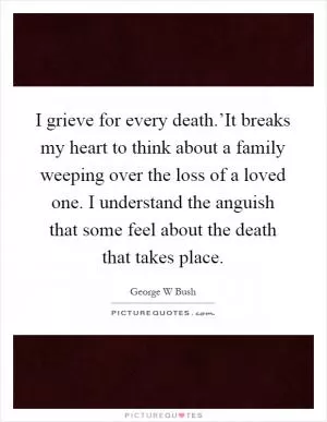 I grieve for every death.’It breaks my heart to think about a family weeping over the loss of a loved one. I understand the anguish that some feel about the death that takes place Picture Quote #1