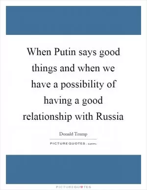 When Putin says good things and when we have a possibility of having a good relationship with Russia Picture Quote #1