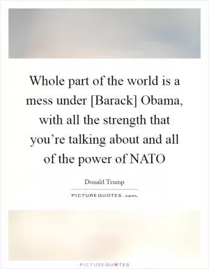 Whole part of the world is a mess under [Barack] Obama, with all the strength that you’re talking about and all of the power of NATO Picture Quote #1