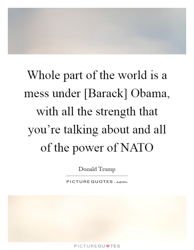 Whole part of the world is a mess under [Barack] Obama, with all the strength that you're talking about and all of the power of NATO Picture Quote #1