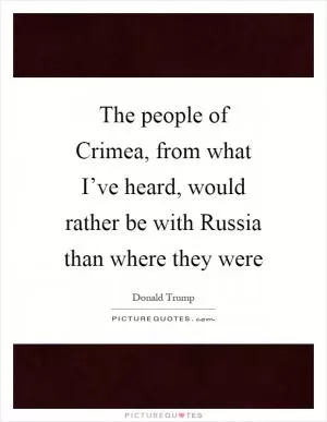 The people of Crimea, from what I’ve heard, would rather be with Russia than where they were Picture Quote #1