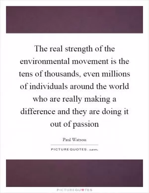 The real strength of the environmental movement is the tens of thousands, even millions of individuals around the world who are really making a difference and they are doing it out of passion Picture Quote #1