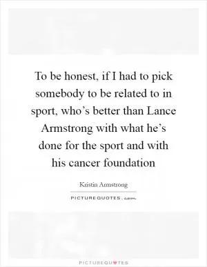 To be honest, if I had to pick somebody to be related to in sport, who’s better than Lance Armstrong with what he’s done for the sport and with his cancer foundation Picture Quote #1