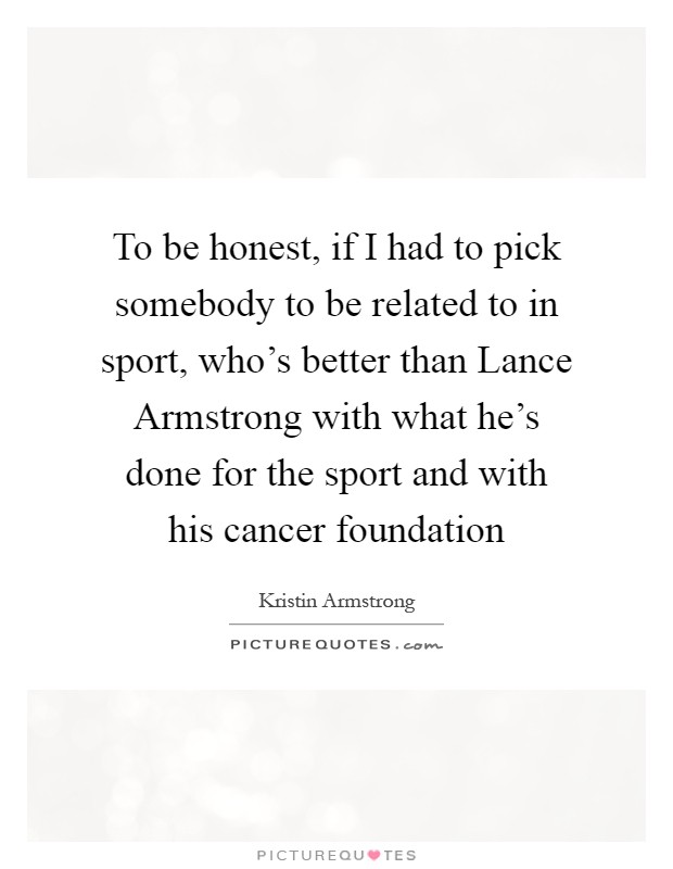 To be honest, if I had to pick somebody to be related to in sport, who's better than Lance Armstrong with what he's done for the sport and with his cancer foundation Picture Quote #1