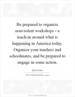 Be prepared to organize nonviolent workshops - a teach-in around what is happening in America today. Organize your teachers and schoolmates, and be prepared to engage in some action Picture Quote #1