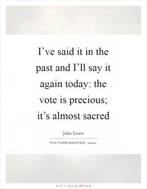 I’ve said it in the past and I’ll say it again today: the vote is precious; it’s almost sacred Picture Quote #1