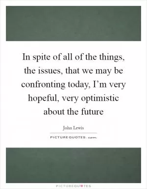 In spite of all of the things, the issues, that we may be confronting today, I’m very hopeful, very optimistic about the future Picture Quote #1