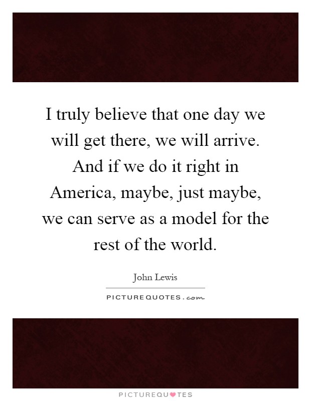 I truly believe that one day we will get there, we will arrive. And if we do it right in America, maybe, just maybe, we can serve as a model for the rest of the world Picture Quote #1