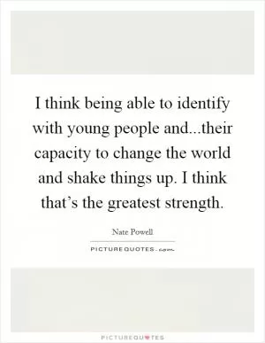 I think being able to identify with young people and...their capacity to change the world and shake things up. I think that’s the greatest strength Picture Quote #1