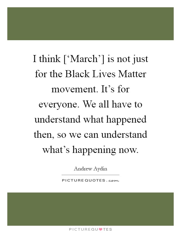 I think [‘March'] is not just for the Black Lives Matter movement. It's for everyone. We all have to understand what happened then, so we can understand what's happening now Picture Quote #1