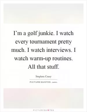 I’m a golf junkie. I watch every tournament pretty much. I watch interviews. I watch warm-up routines. All that stuff Picture Quote #1